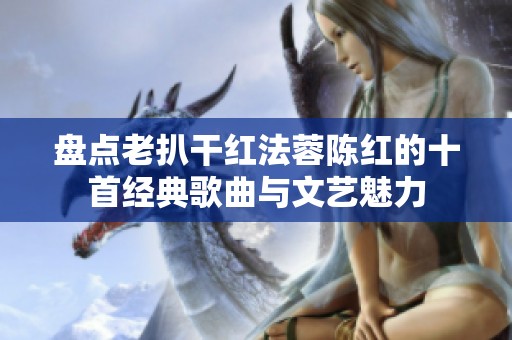 盘点老扒干红法蓉陈红的十首经典歌曲与文艺魅力