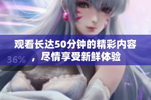 观看长达50分钟的精彩内容，尽情享受新鲜体验