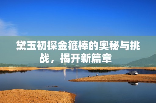 黛玉初探金箍棒的奥秘与挑战，揭开新篇章  