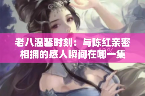 老八温馨时刻：与陈红亲密相拥的感人瞬间在哪一集