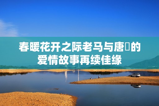 春暖花开之际老马与唐玥的爱情故事再续佳缘