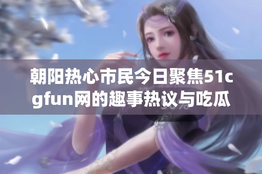 朝阳热心市民今日聚焦51cgfun网的趣事热议与吃瓜趣闻