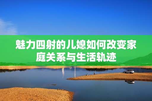 魅力四射的儿媳如何改变家庭关系与生活轨迹