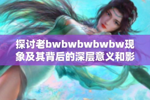 探讨老bwbwbwbwbw现象及其背后的深层意义和影响