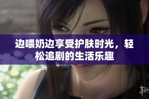 边喂奶边享受护肤时光，轻松追剧的生活乐趣