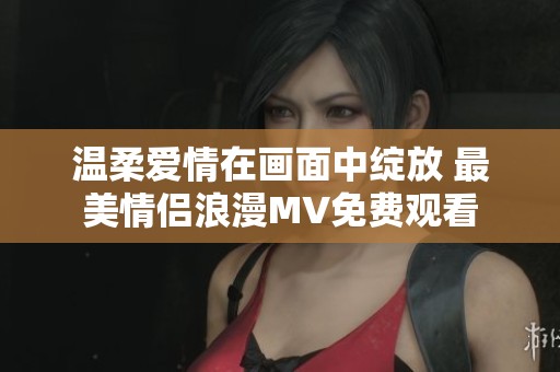 温柔爱情在画面中绽放 最美情侣浪漫MV免费观看