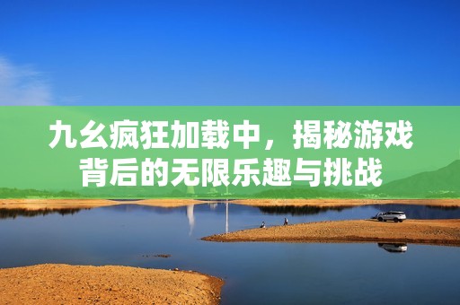 九幺疯狂加载中，揭秘游戏背后的无限乐趣与挑战