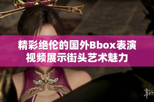 精彩绝伦的国外Bbox表演视频展示街头艺术魅力