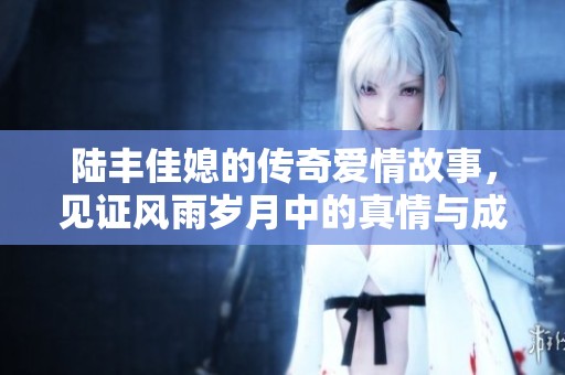 陆丰佳媳的传奇爱情故事，见证风雨岁月中的真情与成长