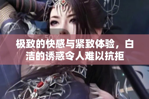 极致的快感与紧致体验，白洁的诱惑令人难以抗拒