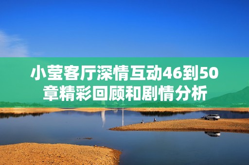 小莹客厅深情互动46到50章精彩回顾和剧情分析