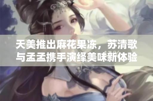 天美推出麻花果冻，苏清歌与孟孟携手演绎美味新体验