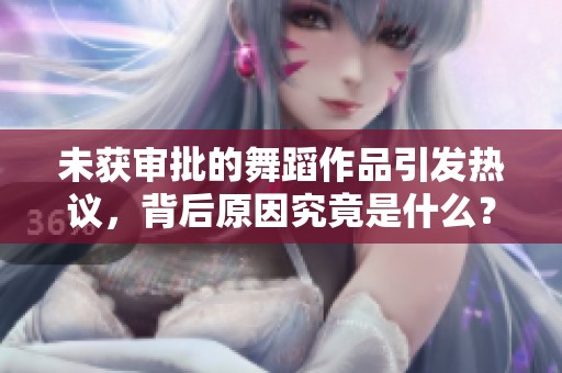 未获审批的舞蹈作品引发热议，背后原因究竟是什么？
