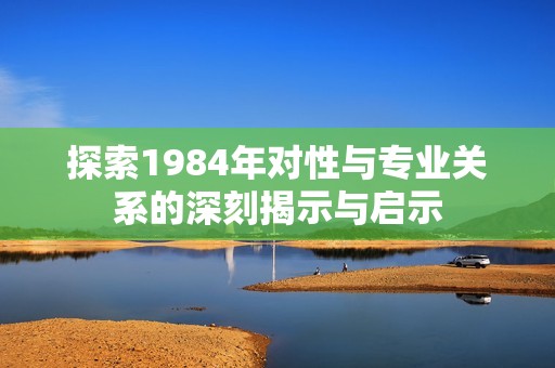 探索1984年对性与专业关系的深刻揭示与启示