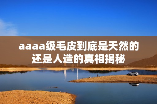 aaaa级毛皮到底是天然的还是人造的真相揭秘