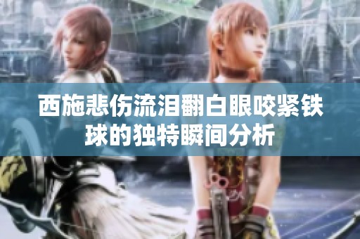 西施悲伤流泪翻白眼咬紧铁球的独特瞬间分析