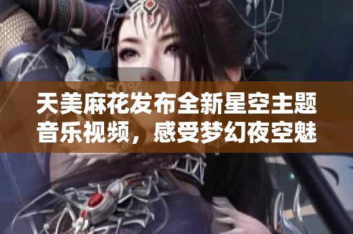 天美麻花发布全新星空主题音乐视频，感受梦幻夜空魅力