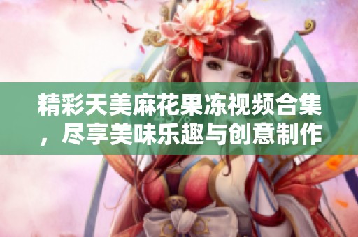 精彩天美麻花果冻视频合集，尽享美味乐趣与创意制作