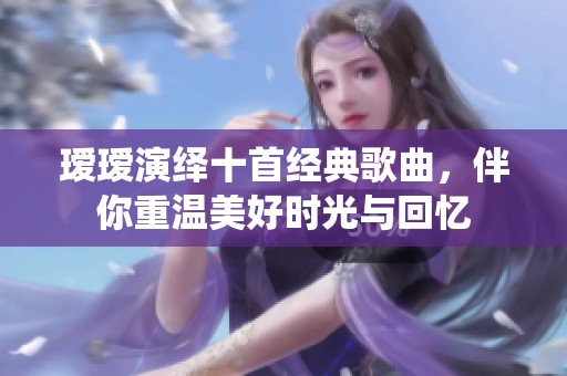 瑷瑷演绎十首经典歌曲，伴你重温美好时光与回忆