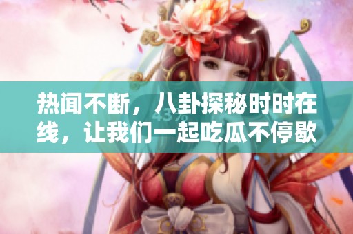 热闻不断，八卦探秘时时在线，让我们一起吃瓜不停歇