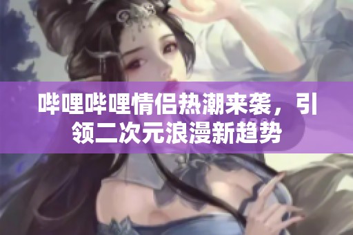 哔哩哔哩情侣热潮来袭，引领二次元浪漫新趋势