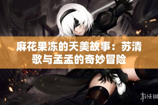 麻花果冻的天美故事：苏清歌与孟孟的奇妙冒险