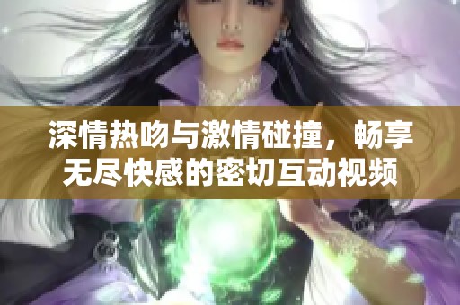 深情热吻与激情碰撞，畅享无尽快感的密切互动视频