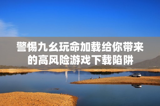 警惕九幺玩命加载给你带来的高风险游戏下载陷阱