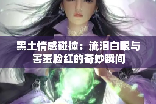 黑土情感碰撞：流泪白眼与害羞脸红的奇妙瞬间