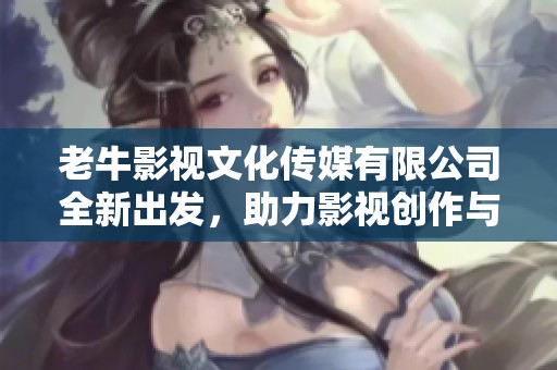 老牛影视文化传媒有限公司全新出发，助力影视创作与传播