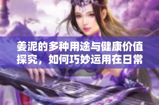 姜泥的多种用途与健康价值探究，如何巧妙运用在日常生活中