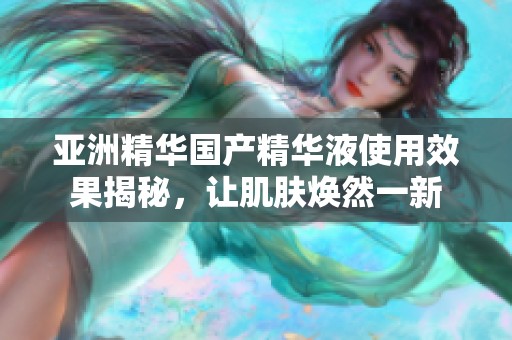 亚洲精华国产精华液使用效果揭秘，让肌肤焕然一新