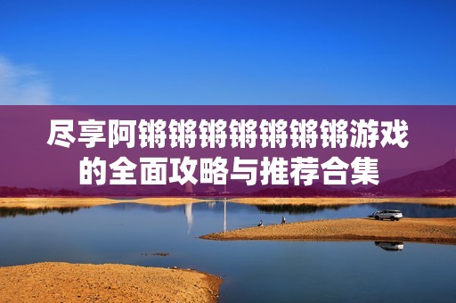 尽享阿锵锵锵锵锵锵锵游戏的全面攻略与推荐合集