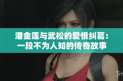 潘金莲与武松的爱恨纠葛：一段不为人知的传奇故事