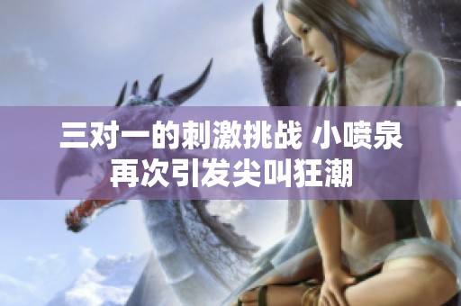 三对一的刺激挑战 小喷泉再次引发尖叫狂潮