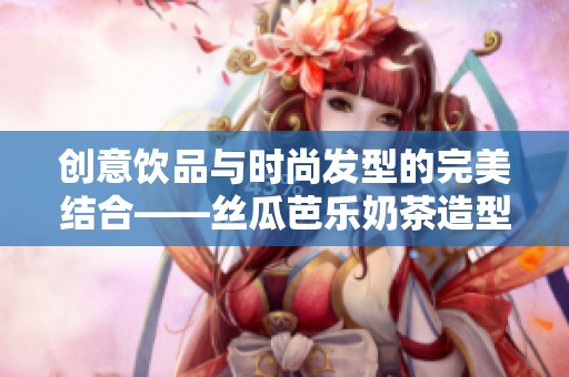 创意饮品与时尚发型的完美结合——丝瓜芭乐奶茶造型攻略