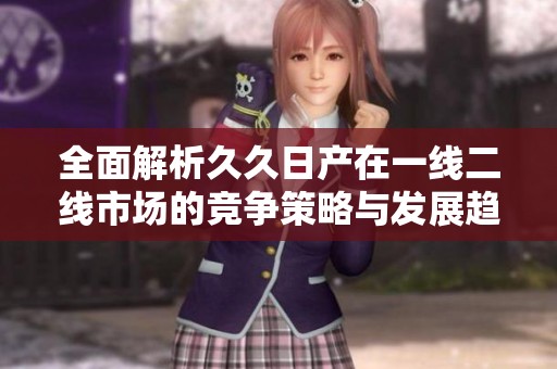 全面解析久久日产在一线二线市场的竞争策略与发展趋势