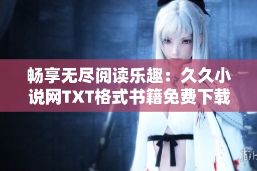 畅享无尽阅读乐趣：久久小说网TXT格式书籍免费下载指南