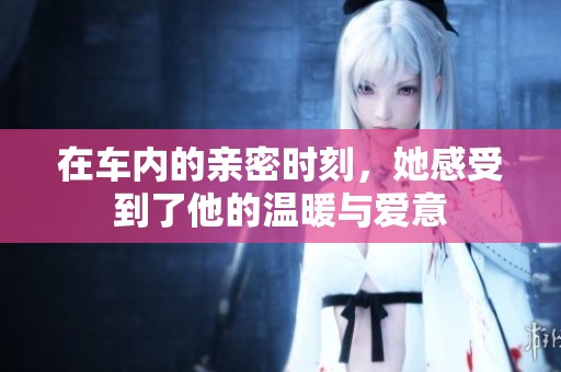 在车内的亲密时刻，她感受到了他的温暖与爱意