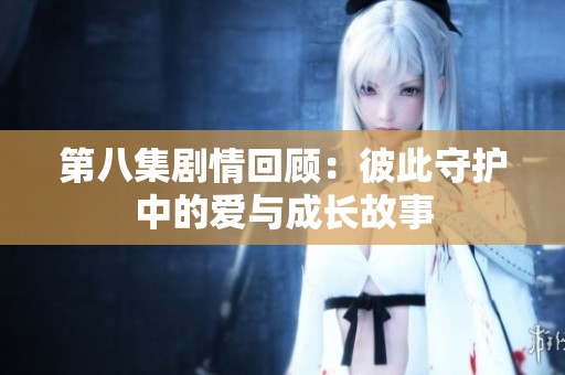 第八集剧情回顾：彼此守护中的爱与成长故事
