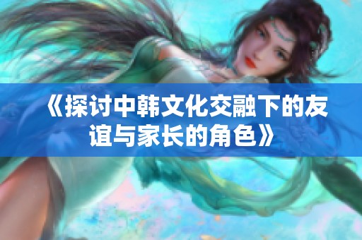 《探讨中韩文化交融下的友谊与家长的角色》