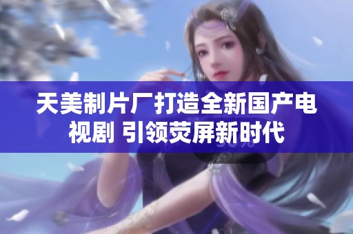 天美制片厂打造全新国产电视剧 引领荧屏新时代