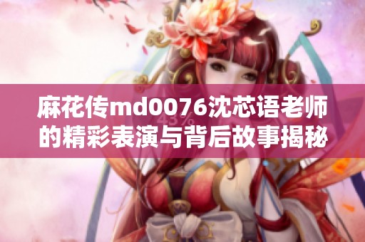 麻花传md0076沈芯语老师的精彩表演与背后故事揭秘