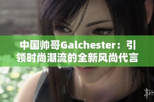 中国帅哥Galchester：引领时尚潮流的全新风尚代言人