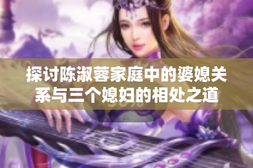 探讨陈淑蓉家庭中的婆媳关系与三个媳妇的相处之道