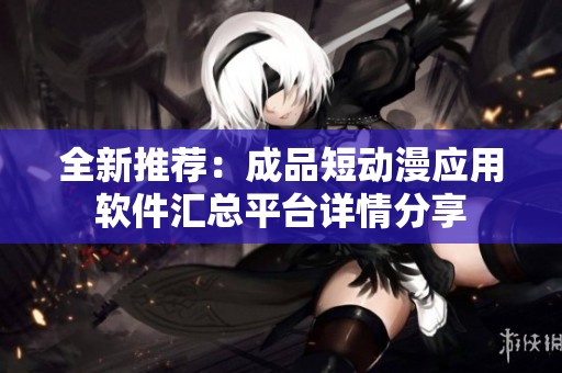 全新推荐：成品短动漫应用软件汇总平台详情分享