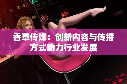香草传媒：创新内容与传播方式助力行业发展