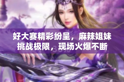 好大赛精彩纷呈，麻辣姐妹挑战极限，现场火爆不断