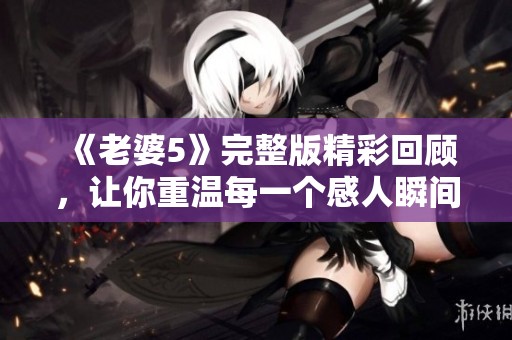 《老婆5》完整版精彩回顾，让你重温每一个感人瞬间