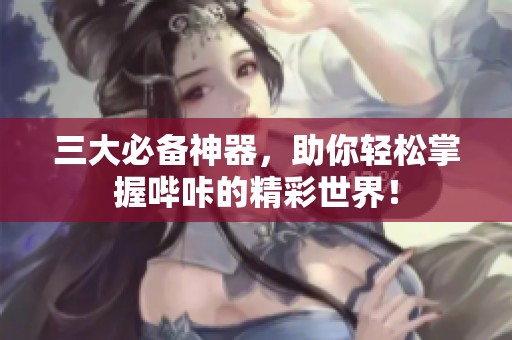 三大必备神器，助你轻松掌握哔咔的精彩世界！